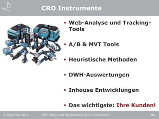 CRO Instrumente

                                  Web-Analyse und Tracking-
                                   Tools

                                  A/B & MVT Tools

                                  Heuristische Methoden

                                  DWH-Auswertungen

                                  Inhouse Entwicklungen

                                  Das wichtigste: Ihre Kunden!
9. November 2011   CRO: Status und Herausforderung im E-Commerce   21
 