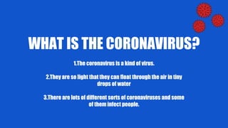 WHAT IS THE CORONAVIRUS?
1.The coronavirus is a kind of virus.
2.They are so light that they can float through the air in tiny
drops of water
3.There are lots of different sorts of coronaviruses and some
of them infect people.
 