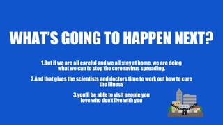 WHAT’S GOING TO HAPPEN NEXT?
1.But if we are all careful and we all stay at home, we are doing
what we can to stop the coronavirus spreading.
2.And that gives the scientists and doctors time to work out how to cure
the illness
3.you’ll be able to visit people you
love who don’t live with you
 