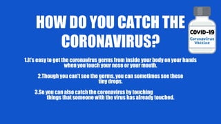 HOW DO YOU CATCH THE
CORONAVIRUS?
1.It’s easy to get the coronavirus germs from inside your body on your hands
when you touch your nose or your mouth.
2.Though you can’t see the germs, you can sometimes see these
tiny drops.
3.So you can also catch the coronavirus by touching
things that someone with the virus has already touched.
 
