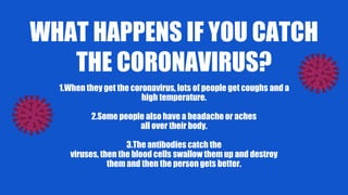 WHAT HAPPENS IF YOU CATCH
THE CORONAVIRUS?
1.When they get the coronavirus, lots of people get coughs and a
high temperature.
2.Some people also have a headache or aches
all over their body.
3.The antibodies catch the
viruses, then the blood cells swallow them up and destroy
them and then the person gets better.
 