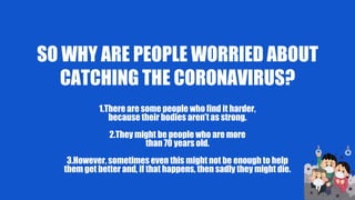 SO WHY ARE PEOPLE WORRIED ABOUT
CATCHING THE CORONAVIRUS?
1.There are some people who find it harder,
because their bodies aren’t as strong.
2.They might be people who are more
than 70 years old.
3.However, sometimes even this might not be enough to help
them get better and, if that happens, then sadly they might die.
 