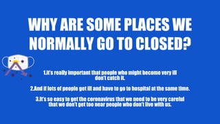 WHY ARE SOME PLACES WE
NORMALLY GO TO CLOSED?
1.it’s really important that people who might become very ill
don’t catch it.
2.And if lots of people get ill and have to go to hospital at the same time.
3.It’s so easy to get the coronavirus that we need to be very careful
that we don’t get too near people who don’t live with us.
 