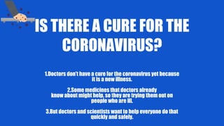 IS THERE A CURE FOR THE
CORONAVIRUS?
1.Doctors don’t have a cure for the coronavirus yet because
it is a new illness.
2.Some medicines that doctors already
know about might help, so they are trying them out on
people who are ill.
3.But doctors and scientists want to help everyone do that
quickly and safely.
 
