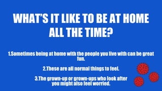WHAT’S IT LIKE TO BE AT HOME
ALL THE TIME?
1.Sometimes being at home with the people you live with can be great
fun.
2.These are all normal things to feel.
3.The grown-up or grown-ups who look after
you might also feel worried.
 