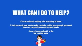 WHAT CAN I DO TO HELP?
1.You are already helping a lot by staying at home.
2.So if you wash your hands really carefully and for long enough, you won’t
have any coronavirus germs on your hands.
3.use a tissue and put it in the
bin straight away.
 
