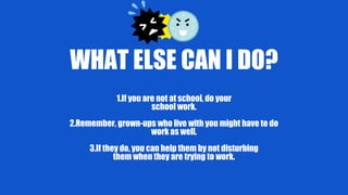 WHAT ELSE CAN I DO?
1.If you are not at school, do your
school work.
2.Remember, grown-ups who live with you might have to do
work as well.
3.If they do, you can help them by not disturbing
them when they are trying to work.
 