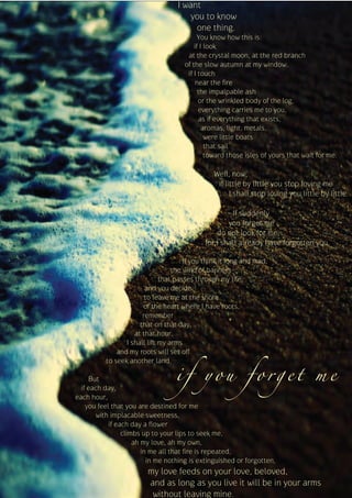 I want
                                      you to know
                                        one thing.
                                           You know how this is:
                                         if I look
                                      at the crystal moon, at the red branch
                                     of the slow autumn at my window,
                                      if I touch
                                          near the fire
                                           the impalpable ash
                                           or the wrinkled body of the log,
                                           everything carries me to you,
                                           as if everything that exists,
                                             aromas, light, metals,
                                              were little boats
                                              that sail
                                              toward those isles of yours that wait for me.

                                                Well, now,
                                                 if little by little you stop loving me
                                                      I shall stop loving you little by little.

                                                      If suddenly
                                                     you forget me
                                                 do not look for me,
                                             for I shall already have forgotten you.

                                      If you think it long and mad,
                                  the wind of banners
                              that passes through my life,
                        and you decide
                        to leave me at the shore
                       of the heart where I have roots,
                       remember
                      that on that day,
                    at that hour,
                 I shall lift my arms



                                  if you forget me
              and my roots will set off
          to seek another land.

     But
  if each day,
each hour,
    you feel that you are destined for me
       with implacable sweetness,
            if each day a flower
                 climbs up to your lips to seek me,
                     ah my love, ah my own,
                        in me all that fire is repeated,
                          in me nothing is extinguished or forgotten,
                        my love feeds on your love, beloved,
                        and as long as you live it will be in your arms
                         without leaving mine.
 