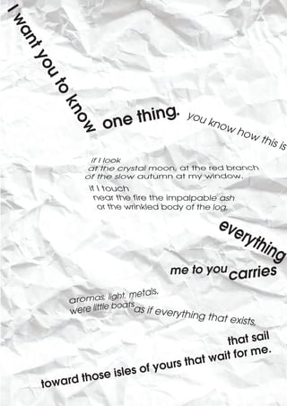 Iw
an
 ty
   ou
      to



                           ing.
          kn


                     ne th
                                        you
                 o                          k
             o


                                                now
                                                      how
            w


                                                            this
                                                                 i   s




                                  me to you


                          as if every
                                     thing that
                                                  exists,

                                                t hat sail
                                           t wait for me.
                       es of y ours tha
                  is  l
     toward those
 
