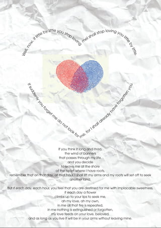 tle
                            by lit you sto                 ll sto
                                                                 p loving yo
                         le                                                 u
                     litt                 p
                                            lo          sha                   li
                   f                          vin    eI




                                                                                                         ttl
                                                  g m
                 ,i




                                                                                                            e
               ow




                                                                                                            by
          ll, n




                                                                                                               littl
        We




                                                                                                             .      e.
            If s




                                                                                                           ou
                ud




                                                                                                            ny
                  de




                                                                                                          te
                                                                                                        ot
                    nly




                                                                                                      rg
                        yo




                                                                                                    fo
                          u




                                                                                                ve
                              rg
                         fo




                                et                                                            ha
                                     m                                                          y
                                         e                                                    ad
                                             do                                           lre
                                                  no                                    la
                                                     t                               al
                                                         lo                      I sh
                                                            o   kf          or
                                                                     or e, f
                                                                       m


                               If you think it long and mad,
                                     the wind of banners
                                that passes through my life,
                                       and you decide
                                  to leave me at the shore
                            of the heart where I have roots,
 remember that on that day, at that hour, I shall lift my arms and my roots will set off to seek
                                        another land.

But if each day, each hour, you feel that you are destined for me with implacable sweetness,
                                     if each day a flower
                              climbs up to your lips to seek me,
                                    ah my love, ah my own,
                                in me all that fire is repeated,
                         in me nothing is extinguished or forgotten,
                            my love feeds on your love, beloved,
              and as long as you live it will be in your arms without leaving mine.
 