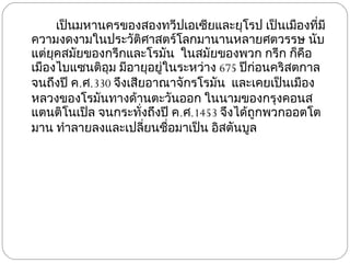 เป็นมหานครของสองทวีปเอเซียและยุโรป เป็นเมืองที่มีความงดงามในประวัติศาสตร์โลกมานานหลายศตวรรษ นับแต่ยุคสมัยของกรีกและโรมัน  ในสมัยของพวก กรีก ก็คือเมืองไบแซนติอุม มีอายุอยู่ในระหว่าง  675  ปีก่อนคริสตกาล จนถึงปี ค . ศ .330  จึงเสียอาณาจักรโรมัน  และเคยเป็นเมืองหลวงของโรมันทางด้านตะวันออก ในนามของกรุงคอนสแตนติโนเปิล จนกระทั่งถึงปี ค . ศ .1453  จึงได้ถูกพวกออตโตมาน ทำลายลงและเปลี่ยนชื่อมาเป็น อิสตันบูล 