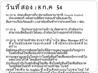 วันที่สอง  : 8  ก . ค  54 06.00  น .  คณะเดินทางถึง สนามบินนานาชาติ  Ataturk Istanbul  ประเทศตุรกี หลังผ่านพิธีตรวจคนเข้าเมืองและรับ สัมภาระเรียบร้อยแล้ว  ( เวลาท้องถิ่นช้ากว่าประเทศไทย  4  ชม ) 07.00  น .   รับประทานอาหารเช้า ณ ภัตตาคาร  ( ถ้าห้องว่างสามารถเช็คอินเข้าได้เลย )  ถ้าห้องไม่ว่างออกทำทัวร์ก่อน 09.00  น .  นำท่านเข้าชม  สุเหร่าสีนํ้าเงิน  Blue Mosque  สร้างขึ้นในสมัยสุลต่านอะห์เมตที่  1  ซึ่งมีพระประสงค์ที่จะสร้าง มัสยิดของจักรวรรดิออตโตมันที่มีความงดงามและยิ่งใหญ่กว่าโบสถ์เซ็นต์โซเฟียของจักรวรรดิออตโตมันที่มี ความงดงามและยิ่งใหญ่กว่าโบสถ์เซ็นต์โซเฟียของจักรวรรดิไบแซนไทน์ให้ได้ โดยสุเหร่าแห่งนี้สร้าง ประจันหน้ากับโบสถ์เซ็นต์โซเฟีย ซึ่งโบสถ์เซ็นต์โซเฟียมีขนาดใหญ่ที่สุดในตุรกี จากนั้นนำท่านเข้าชม  โบสถ์ เซนต์โซเฟีย  St. Sophia  ซึ่งเป็นศิลปะแบบไบเซนไทม์ ได้รับการขนานนามว่าเป็นหนึ่งในเจ็ดสิ่งมหัศจรรย์ของ 
