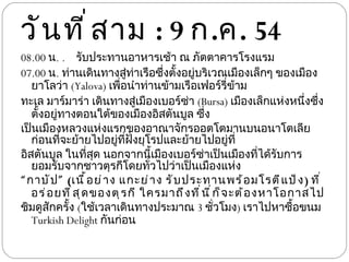 วันที่สาม  : 9  ก . ค . 54 08.00  น .   รับประทานอาหารเช้า ณ ภัตตาคารโรงแรม 07.00  น .  ท่านเดินทางสู่ท่าเรือซึ่งตั้งอยู่บริเวณเมืองเล็กๆ ของเมือง ยาโลว่า  ( Yalova)  เพื่อนำท่านข้ามเรือเฟอร์รี่ข้าม ทะเล มาร์มาร่า เดินทางสู่เมืองเบอร์ซ่า  ( Bursa)  เมืองเล็กแห่งหนึ่งซึ่งตั้งอยู่ทางตอนใต้ของเมืองอิสตันบูล ซึ่ง เป็นเมืองหลวงแห่งแรกของอาณาจักรออตโตมานบนอนาโตเลีย ก่อนที่จะย้ายไปอยู่ที่ฝั่งยุโรปและย้ายไปอยู่ที่ อิสตันบูล ในที่สุด นอกจากนี้เมืองเบอร์ซ่าเป็นเมืองที่ได้รับการยอมรับจากชาวตุรกีโดยทั่วไปว่าเป็นเมืองแห่ง “ กาบัป”  ( เนื้อย่าง แกะย่าง รับประทานพร้อมโรตีแป้ง )  ที่อร่อยที่สุดของตุรกี ใครมาถึงที่นี่ก็จะต้องหาโอกาสไป ชิมดูสักครั้ง  ( ใช้เวลาเดินทางประมาณ  3  ชั่วโมง )  เราไปหาซื้อขนม  Turkish Delight  กันก่อน 