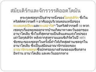 สมัยเติร์กและจักรวรรดิออตโตมัน ตระกูลเซลจุกเป็นสาขาหนึ่งของ โอกุสเติร์ก  ซึ่งในคริสต์ศตวรรษที่  9  อาศัยอยู่บริเวณตอนเหนือของ ทะเลแคสเปียน และ ทะเลอารัล [8]   ในคริสต์วรรษที่  10  พวกเซลจุกเริ่มอพยพออกจากบ้านเกิดมาทางตะวันออกของอานาโตเลีย ซึ่งในที่สุดกลายเป็นดินแดนแห่งใหม่ของเผ่าโอกุสเติร์ก หลังจากสงครามแมนซิเกิร์ตในปี  1071  ชัยชนะของเซลจุกในครั้งนี้ทำให้เกิดสุลต่านเซลจุกในอานาโตเลีย ซึ่งเป็นเสมือนอาณาจักรย่อยของ อาณาจักรเซลจุก ซึ่งปกครองบางส่วนของเอเชียกลาง อิหร่าน อานาโตเลีย และตะวันออกกลาง 