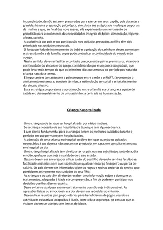 incompletude, de não estarem preparados para exercerem seus papéis, pois durante a
gravidez há uma preparação psicológica, vinculada aos estágios de mudanças corporais
da mulher e que, ao final dos nove meses, ela experimenta um sentimento de
prontidão para atendimento das necessidades integrais do bebé: alimentação, higiene,
afecto, carinho.
A assistência aos pais e sua participação nos cuidados prestados ao filho têm sido
prioridade nas unidades neonatais.
O longo período de internamento do bebé e a privação do carinho e afecto aumentam
o stress da mãe e da família, o que pode prejudicar a continuidade do vínculo e do
apego.
Neste sentido, deve-se facilitar o contacto precoce entre pais e prematuros, visando à
continuidade do vínculo e do apego, considerando que é um processo gradual, que
pode levar mais tempo do que os primeiros dias ou semanas do período pós-natal da
criança nascida a termo.
É importante o contacto pele a pele precoce entre a mãe e o RNPT, favorecendo o
aleitamento materno, o controle térmico, a estimulação sensorial e o fortalecimento
do vínculo afectivo.
Essa estratégia proporciona a aproximação entre a família e a criança e a equipe de
saúde e o desenvolvimento de uma assistência centrada na humanização.
Criança hospitalizada
Uma criança pode ter que ser hospitalizada por vários motivos.
Se a criança necessita de ser hospitalizada é porque tem alguma doença.
É um direito fundamental para as crianças terem os melhores cuidados durante o
período em que permanecem hospitalizadas.
A admissão de uma criança no Hospital só deve ter lugar quando os cuidados
necessários à sua doença não possam ser prestados em casa, em consulta externa ou
em hospital de dia
Uma criança hospitalizada tem direito a ter os pais ou seus substitutos junto dela, dia
e noite, qualquer que seja a sua idade ou o seu estado.
Os pais devem ser encorajados a ficar junto do seu filho devendo ser-lhes facultadas
facilidades materiais sem que isso implique qualquer encargo financeiro ou perda de
salário. Os pais devem ser informados sobre as regras e rotinas próprias do serviço que
participem activamente nos cuidados ao seu filho.
As crianças e os pais têm direito de receber uma informação sobre a doença e os
tratamentos, adequada à idade e à compreensão, a fim de poderem participar nas
decisões que lhes dizem respeito.
Deve evitar-se qualquer exame ou tratamento que não seja indispensável. As
agressões físicas ou emocionais e a dor devem ser reduzidas ao mínimo.
Devem ficar reunidas por grupos etários para beneficiarem de jogos, recreios e
actividades educativas adaptadas à idade, com toda a segurança. As pessoas que as
visitam devem ser aceites sem limites de idade.
 