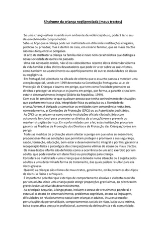 Síndrome da criança negligenciada (maus tractos)
Se uma criança estiver inserida num ambiente de violência/abuso, poderá ter o seu
desenvolvimento comprometido.
Sabe-se hoje que a criança pode ser maltratada em diferentes instituições e lugares,
públicos ou privados; mas é dentro de casa, em cenário familiar, que os maus tractos
são mais frequentes e perigosos.
O acto de maltratar a criança na família não é novo nem característica que distinga a
nossa sociedade de outras no passado.
Uma das novidades reside, não só na «descoberta» recente desta dimensão violenta
da vida familiar e dos efeitos devastadores que pode vir a ter sobre as suas vítimas,
como também no aparecimento ou aperfeiçoamento de outras modalidades de abuso
ou negligência.
Em Portugal, foi sobretudo na década de oitenta que o assunto passou a merecer uma
atenção especial, sendo em 1999 decretada na Constituição Portuguesa, a Lei de
Protecção de Crianças e Jovens em perigo, que tem como finalidade promover os
direitos e proteger as crianças e os jovens em perigo, por forma, a garantir o seu bem
estar e desenvolvimento integral (Diário da República, 1999).
Com esta lei considera-se que qualquer pessoa que tenha conhecimento de situações
que ponham em risco a vida, integridade física ou psíquica ou a liberdade da
criança/jovem, é obrigada a comunicar as entidades com competência nesta área,
nomeadamente, as Comissões de Protecção (CPCJ) ou as Autoridades Judiciárias.
As CPCJ caracterizam-se como sendo instituições oficiais não judiciárias com
autonomia funcional para promover os direitos da criança/jovem e prevenir ou
resolver situações de risco. Em conformidade com a lei, estas instituições procuram
garantir as Medidas de Promoção dos Direitos e de Protecção das Crianças/Jovens em
perigo.
Todas as medidas de protecção visam afastar o perigo em que estes se encontram;
proporcionar-lhes as condições que permitam proteger e promover a sua segurança,
saúde, formação, educação, bem-estar e desenvolvimento integral e por fim; garantir a
recuperação física e psicológica das crianças/jovens vítimas de abuso ou maus tractos.
Os maus-tratos infantis são definidos como a ocorrência de um acto exercido por um
adulto, que pode resultar em dano físico ou psicológico para criança.
Considera-se maltratada «uma criança que é deixada numa situação ou é sujeita pelos
adultos a uma determinada forma de tratamento, das quais podem resultar para ela
riscos graves».
Quando as crianças são vítimas de maus tratos, geralmente, estão presentes dois tipos
de riscos: o Físico e o Psíquico.
É importante perceber que este tipo de comportamento abusivo e violento exercido
por um adulto sobre uma criança pode atingir proporções gravíssimas, ao provocarem
graves lesões ao nível do desenvolvimento.
As principais sequelas, a longo prazo, incluem o atraso de crescimento ponderal e
estatual, o atraso de desenvolvimento, problemas cognitivos, atraso da linguagem,
dificuldades de relacionamento social com crianças e adultos, insucesso escolar,
perturbações da personalidade, comportamentos sociais de risco, baixa auto-estima,
baixa expectativa pessoal e profissional, aumento da delinquência e da comunidade.
 