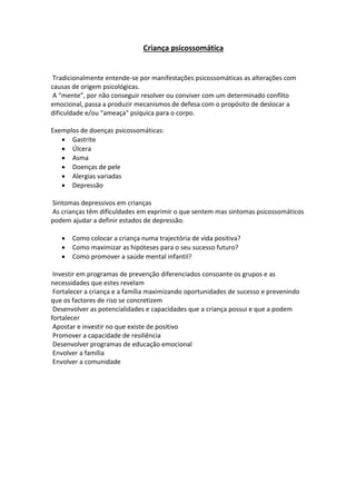 Criança psicossomática
Tradicionalmente entende-se por manifestações psicossomáticas as alterações com
causas de origem psicológicas.
A “mente”, por não conseguir resolver ou conviver com um determinado conflito
emocional, passa a produzir mecanismos de defesa com o propósito de deslocar a
dificuldade e/ou "ameaça" psíquica para o corpo.
Exemplos de doenças psicossomáticas:
 Gastrite
 Úlcera
 Asma
 Doenças de pele
 Alergias variadas
 Depressão
Sintomas depressivos em crianças
As crianças têm dificuldades em exprimir o que sentem mas sintomas psicossomáticos
podem ajudar a definir estados de depressão.
 Como colocar a criança numa trajectória de vida positiva?
 Como maximizar as hipóteses para o seu sucesso futuro?
 Como promover a saúde mental infantil?
Investir em programas de prevenção diferenciados consoante os grupos e as
necessidades que estes revelam
Fortalecer a criança e a família maximizando oportunidades de sucesso e prevenindo
que os factores de riso se concretizem
Desenvolver as potencialidades e capacidades que a criança possui e que a podem
fortalecer
Apostar e investir no que existe de positivo
Promover a capacidade de resiliência
Desenvolver programas de educação emocional
Envolver a família
Envolver a comunidade
 