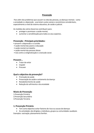 Prevenção
Para além dos problemas que causam na vida das pessoas, as doenças mentais - como
a ansiedade e a depressão - acarretam custos sociais e económicos consideráveis,
especialmente a nível do sistema educativo, de saúde e judicial.
As medidas dos vários Governos contribuem para:
 proteger e promover a saúde mental,
 aumentar a sensibilização para todos os seus aspectos.
Prevenção - Principais prioridades:
• prevenir a depressão e o suicídio
• saúde mental dos jovens e educação
• saúde mental no trabalho
• saúde mental das pessoas idosas
• luta contra a estigmatização e a exclusão social.
Prevenir…
 Tratar de evitar
 Impedir
 Precaver
Qual o objectivo da prevenção?
 Promoção da saúde
 Preservação da saúde e evitamento da doença
 Restabelecimento da saúde
 Redução do sofrimento e da ansiedade
Níveis de Prevenção
1.Prevenção Primária
2.Prevenção Secundária
3.Prevenção Terciária
1. Prevenção Primária
 Tem como objectivo evitar factores de risco ou causas de doenças
 As actividades são dirigidas a indivíduos, grupos ou comunidades saudáveis
Exemplos: vacinação; planeamento familiar.
 