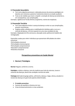 2. Prevenção Secundária
 Tem como objectivo promover a detecção precoce do processo patológico em
doentes sem sintomas e posterior tratamento (retorno ao estado saudável).
 Trata-se de medidas que visam a impedir a evolução de doenças já existentes e,
em consequência, suas complicações.
Exemplos: vigilância da Tensão Arterial, da glicémia, rastreio de neoplasias.
3. Prevenção Terciária
 Tem como objectivo limitar o avanço da doença e evitar as suas complicações;
prevenir recorrências.
 Engloba acções voltadas para a reabilitação do indivíduo após a cura ou o
controle da doença, a fim de reajustá-lo a uma nova condição de vida.
Exemplos: Adaptação de infra-estruturas, educação social, politicas de trabalho (de
reintegração)
Expressões usadas para referir indivíduos que apresentam dificuldades de ordem
emocional
•Perturbação emocional
•Perturbação emocional grave
•Perturbação comportamental
•Desordem comportamental
•Distúrbio emocional
Perspectivas preventivas em Saúde Mental
 Normal / Patológico
Normal: Regular; conforme a norma.
Patológico: relativo a doença; ramo da medicina que trata da natureza, causas e
sintomas das doenças; desvio das condições normais de saúde.
Patologia (derivado do grego pathos, sofrimento, doença, e logia, ciência, estudo) é o
estudo das doenças em geral sob aspectos determinados.
 O modelo preventivo
 Factores de equilíbrio e factores de risco
 Crises de desenvolvimento e crises acidentais
 