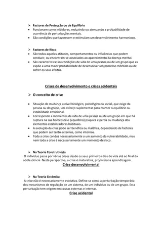  Factores de Protecção ou de Equilíbrio
 Funcionam como inibidores, reduzindo ou atenuando a probabilidade de
ocorrência de perturbações mentais.
 São condições que favorecem e estimulam um desenvolvimento harmonioso.
 Factores de Risco
 São todas aquelas atitudes, comportamentos ou influências que podem
conduzir, ou encontram-se associados ao aparecimento da doença mental.
 São características ou condições de vida de uma pessoa ou de um grupo que as
expõe a uma maior probabilidade de desenvolver um processo mórbido ou de
sofrer os seus efeitos.
Crises de desenvolvimento e crises acidentais
 O conceito de crise
 Situação de mudança a nível biológico, psicológico ou social, que exige da
pessoa ou do grupo, um esforço suplementar para manter o equilíbrio ou
estabilidade emocional.
 Corresponde a momentos da vida de uma pessoa ou de um grupo em que há
ruptura na sua homeostase (equilíbrio) psíquica e perda ou mudança dos
elementos estabilizadores habituais.
 A evolução da crise pode ser benéfica ou maléfica, dependendo de factores
que podem ser tanto externos, como internos.
 Toda a crise conduz necessariamente a um aumento da vulnerabilidade, mas
nem toda a crise é necessariamente um momento de risco.
 Na Teoria Construtivista
O individuo passa por várias crises desde os seus primeiros dias de vida até ao final da
adolescência. Nesta perspectiva, a crise é maturativa, proporciona aprendizagem.
Crise desenvolvimental
 Na Teoria Sistémica
A crise não é necessariamente evolutiva. Define-se como a perturbação temporária
dos mecanismos de regulação de um sistema, de um indivíduo ou de um grupo. Esta
perturbação tem origem em causas externas e internas.
Crise acidental
 
