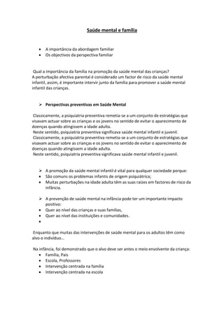 Saúde mental e família
 A importância da abordagem familiar
 Os objectivos da perspectiva familiar
Qual a importância da família na promoção da saúde mental das crianças?
A perturbação afectiva parental é considerado um factor de risco da saúde mental
infantil, assim, é importante intervir junto da família para promover a saúde mental
infantil das crianças.
 Perspectivas preventivas em Saúde Mental
Classicamente, a psiquiatria preventiva remetia-se a um conjunto de estratégias que
visavam actuar sobre as crianças e os jovens no sentido de evitar o aparecimento de
doenças quando atingissem a idade adulta.
Neste sentido, psiquiatria preventiva significava saúde mental infantil e juvenil.
Classicamente, a psiquiatria preventiva remetia-se a um conjunto de estratégias que
visavam actuar sobre as crianças e os jovens no sentido de evitar o aparecimento de
doenças quando atingissem a idade adulta.
Neste sentido, psiquiatria preventiva significava saúde mental infantil e juvenil.
 A promoção da saúde mental infantil é vital para qualquer sociedade porque:
 São comuns os problemas infantis de origem psiquiátrica;
 Muitas perturbações na idade adulta têm as suas raízes em factores de risco da
infância.
 A prevenção de saúde mental na infância pode ter um importante impacto
positivo:
 Quer ao nível das crianças e suas famílias,
 Quer ao nível das instituições e comunidades.

Enquanto que muitas das intervenções de saúde mental para os adultos têm como
alvo o indivíduo…
Na infância, foi demonstrado que o alvo deve ser antes o meio envolvente da criança:
 Família, Pais
 Escola, Professores
 Intervenção centrada na família
 Intervenção centrada na escola
 