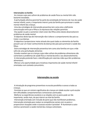Intervenções na família
As crianças cujos pais sofrem de problemas de saúde física ou mental têm sido
bastante estudadas.
A perturbação afectiva parental faz parte da constelação de factores de risco da saúde
mental infantil, assim, é importante intervir junto da família para promover a saúde
mental infantil das crianças.
Uma das estratégias de intervenção preventiva tem como alvo a deficiente
comunicação entre pai e filhos e os equívocos das relações parentais.
Visa ajudar os pais a aumentar o bem estar dos filhos antes destes desenvolverem
problemas de saúde mental.
O objectivo deste tipo de intervenção não é alterar o comportamento dos pais ou
tratar a sua doença.
O objectivo é proporcionar meios através dos quais todos os elementos da família
possam usar um maior conhecimento da doença dos pais para promover a saúde dos
filhos.
Outra estratégia de intervenção preventiva tem como alvo famílias em que a mãe
sofre de uma perturbação alimentar.
Estudos revelam que as crianças cujas mães sofrem de problemas alimentares são
vulneráveis a problemas de saúde física e mental durante o seu desenvolvimento.
A intervenção pretende fazer a identificação pré-natal das mães que têm problemas
alimentares.
Oferece uma oportunidade para iniciativas importantes de saúde mental infantil
orientadas num contexto comunitário.
Intervenções na escola
A introdução de programas preventivos na escola possibilita o acesso a todas as
crianças.
Constata-se que um número significativo de crianças em idade escolar e pré-escolar
tem dificuldades comportamentais e emocionais acentuadas.
Melhorar as experiências escolares e as relações com os pares pode ser tão
importante, senão mais, do que intervir ao nível da família.
Intervenção orientada com inclusão de pares que não manifestam problemas;
Intervenção orientada para realçar as competências sociais com os pares e
proporcionar situações onde o sucessos escolar é provável  Aumentam a auto-
estima e promovem a saúde mental das crianças vulneráveis.
 