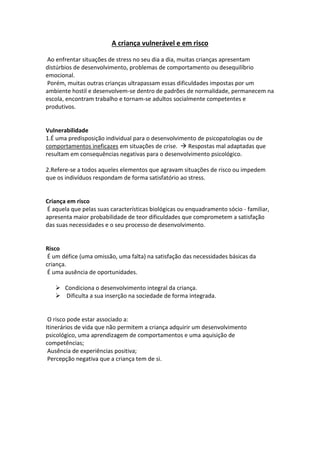 A criança vulnerável e em risco
Ao enfrentar situações de stress no seu dia a dia, muitas crianças apresentam
distúrbios de desenvolvimento, problemas de comportamento ou desequilíbrio
emocional.
Porém, muitas outras crianças ultrapassam essas dificuldades impostas por um
ambiente hostil e desenvolvem-se dentro de padrões de normalidade, permanecem na
escola, encontram trabalho e tornam-se adultos socialmente competentes e
produtivos.
Vulnerabilidade
1.É uma predisposição individual para o desenvolvimento de psicopatologias ou de
comportamentos ineficazes em situações de crise.  Respostas mal adaptadas que
resultam em consequências negativas para o desenvolvimento psicológico.
2.Refere-se a todos aqueles elementos que agravam situações de risco ou impedem
que os indivíduos respondam de forma satisfatório ao stress.
Criança em risco
É aquela que pelas suas características biológicas ou enquadramento sócio - familiar,
apresenta maior probabilidade de teor dificuldades que comprometem a satisfação
das suas necessidades e o seu processo de desenvolvimento.
Risco
É um défice (uma omissão, uma falta) na satisfação das necessidades básicas da
criança.
É uma ausência de oportunidades.
 Condiciona o desenvolvimento integral da criança.
 Dificulta a sua inserção na sociedade de forma integrada.
O risco pode estar associado a:
Itinerários de vida que não permitem a criança adquirir um desenvolvimento
psicológico, uma aprendizagem de comportamentos e uma aquisição de
competências;
Ausência de experiências positiva;
Percepção negativa que a criança tem de si.
 