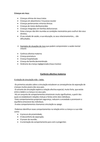 Crianças em risco:
 Crianças vítimas de maus tratos
 Crianças em absentismo / insucesso escolar
 Crianças pertencentes minorias étnicas
 Crianças de meios desfavorecidos
 Crianças integradas em famílias disfuncionais
 Estas crianças não têm reunidas as condições necessárias para usufruir dos seus
direitos;
 O seu estado de saúde, a sua educação, os seus relacionamentos,… são
dificultados.
 Exemplos de situações de risco que podem comprometer a saúde mental
infantil:
 Carência afectiva materna
 Criança prematura
 Criança hospitalizada
 Criança de família desmembrada
 Síndrome da criança negligenciada (maus tractos)
Carência afectiva materna
A relação de vinculação mãe – bebe.
Os primeiros estudos sobre a vinculação estudaram as consequências da separação de
crianças muitos jovens dos seus pais.
O conceito de vinculação explora a relação afectiva especial, muito forte, que existe
entre o bebé e a criança e os seus pais.
Há um conjunto de comportamentos emocionais muito significativos, a partir dos
quais se estabelecem relações mútuas e fortes entre dois indivíduos.
Estes comportamentos propiciam segurança, reduzem a ansiedade e promovem o
equilíbrio emocional dos indivíduos.
A estes comportamentos chamamos vinculação ou apego.
Podemos identificar esses comportamentos na relação entre a criança e a sua mãe
como:
 A procura de proximidade;
 O desconforto da separação;
 O prazer da reunião;
 A orientação do comportamento para com o progenitor.
 