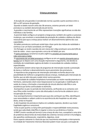 Criança prematura
A duração de uma gravidez é considerada normal, quando o parto acontece entre a
38ª e a 42ª semanas de gestação.
Quando os bebés nascem antes das 38 semanas, estamos perante um bebé
prematuro ou também denominado de pré-termo.
A gravidez e nascimento de um filho representam transições significativas na vida dos
indivíduos e das famílias.
A parental idade configura um projecto a longo prazo, também ele sujeito a sucessivas
mudanças, que envolvem a necessidade de prestação de cuidados e dádivas de afecto
necessárias para que a criança possa realizar um desenvolvimento óptimo das suas
capacidades.
Os bebés prematuros continuam ainda hoje a fazer parte dos índices de natalidade e
continua a ser um facto constatável, em Portugal.
Em Portugal, os recém-nascidos de com menos de 1,5Kg constituem cerca de 0,9% do
total de nados - vivos o que equivale a cerca de mil bebés por ano.
O parto prematuro caracteriza-se pela urgência e envolve um trauma tanto para a
mãe como para o bebé.
O nascimento de um bebé prematuro configura-se em um evento stressante para a
família que se depara com uma situação imprevisível e angustiante, isto devido às
condições de instabilidade orgânica do bebé e à necessidade de cuidados médicos
especializados.
Actualmente existem vários tipos de programas de intervenção visando a prevenção
de danos e melhorar o desenvolvimento neuro psicomotor dos prematuros.
A importância dos programas de intervenção centrados na família decorre da
possibilidade de melhorar o prognóstico dessas crianças, mediado pela intervenção da
família, que vai além dos pais e pode incluir outros parentes.
Há necessidade de cuidados hospitalares humanizados ao recém-nascido prematuro e
familiares, valorizando o bem-estar biopsicosocial na recuperação e reabilitação da
saúde da criança, a formação e manutenção do vínculo afectivo mãe filho e uma
assistência que tenha continuidade no domicílio.
Acompanhar os pais no período do internamento, verificando se os contactos com
seus filhos estão mantidos e como são efectuados é uma forma de colaborar com a
recuperação da criança.
Esse acompanhamento é importante para que eles conheçam seu filho, identifiquem
suas necessidades e saibam cuidá-lo na ocorrência da alta hospitalar ou até antes
desta, ainda no hospital.
A alta hospitalar do prematuro implica em cuidados especiais, devido à sua maior
fragilidade orgânica e emocional.
Tanto os pais quanto a criança têm participação e responsabilidade neste processo,
sendo que cada díade mãe/filho é singular e única na sua dinâmica e história.
O RNPT (recém nascido pré termo) é uma criança de alto risco, susceptível a uma série
de problemas decorrentes da imaturidade dos sistemas nervoso central e imunológico,
dos aparelhos cardiovascular, respiratório, digestivo, renal.
Outro aspecto relevante é o facto de que seu nascimento antecipado e internamento
na Unidade de Tratamento Intensivo Neonatal podem trazer aos pais a sensação de
 