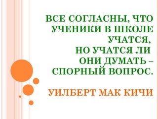 ВСЕ СОГЛАСНЫ, ЧТО 
УЧЕНИКИ В ШКОЛЕ 
УЧАТСЯ, 
НО УЧАТСЯ ЛИ 
ОНИ ДУМАТЬ – 
СПОРНЫЙ ВОПРОС. 
УИЛБЕРТ МАК КИЧИ 
 