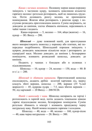 Какао з яєчним жовтком. Половину норми какао-порошку
змішують з частиною цукру, заливають невеликою кількістю
гарячого молока і ретельно розтирають, щоб не лишилось грудо-
чок. Потім доливають решту молока, не припиняючи
помішування. Жовток яйця розтирають з рештою цукру і по-
ступово розводять приготовленим напоєм. Суміш нагрівають, не
доводячи до кипіння, злегка збивають вінчиком, переливають в
чайні чашки і подають
Какао-порошок — 5, молоко — 164, яйця (жовток) — 16,
цукор — ЗО. Вихід — 200.
Шоколад — дуже поживний напій, для приготування
якого використовують шоколад у порошку або плитках, які по-
передньо подрібнюють. Шоколадний порошок змішують з
цукром, розводять невеликою кількістю води і розтирають до
однорідної маси. Молоко доводять до кипіння і, безперервно
помішуючи, вливають розведений шоколад, доводять до
кипіння.
Подають у чашках з блюдцем або в склянках з
підсклянниками.
Шоколад — 10, цукор — 24, молоко — 130, вода — 80. В
и х і д — 200.
Шоколад із збитими вершками. Приготовлений шоколад
охолоджують, додають дрібно колотий харчовик лід, зверху
кладуть збиті вершки, шоколад — 200, вершки (35 %-ної
жирності) — 45, цукрова пудра — 7.5, маса збитих вершків —
50; лід харчовий — 20 Вихід — 200/50/20.
Напій з шоколаду і кави. Шоколад натирають на тертці і
розтоплюють в гарячій воді, потім додають тоненькою цівкою
гаряче підсолоджене молоко, безперервно помішуючи. Суміш
ретельно збивають в міксері і вливають проціджену чорну
натуральну каву. Напій можна подавати гарячим і холодним.
Шоколад — 40, вода — 40, молоко — 160, цукор-пісок
— 40, кава чорна натуральна — 20. Вихід — 300.
103
 