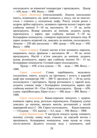 охолоджують до кімнатної температури і проціджують. Цукор
— 650, вода — 400. Вихід — 1000.
Сироп Лимонний (Апельсиновий). Лимони (апельсини)
миють, віджимають сік, який вливають у посуд, що не окислю-
ється, і ставлять у холодильну шафу. Решту плодів разом з
цедрою дрібно нарізують, заливають гарячою водою і варять при
слабкому кипінні 5—10 хв, настоюють 30 — 35 хв, потім
проціджують. Відвар доводять до кипіння, додають цукор,
перемішують і варять при слабкому кипінні 5—10 хв,
безперервно помішуючи, з поверхні періодично знімають піну. В
сироп додають віджатий сік, доводять до кипіння, охолоджують.
Лимони — 250 або апельсини — 400, цукор — 650, вода — 450.
Вихід — 1000.
Сироп м’ятний. Сушені листки м’яти заливають окропом,
накривають посуд кришкою і настоюють 40 — 50 хв, потім
проціджують. Настій з м’яти доводять до кипіння, додають
цукор, розмішують, варять при слабкому кипінні 10— 15 хв,
безперервно помішуючи. Готовий сироп охолоджують.
Цукор — 650, м’ята сушена — 50, . вода — 500. Вихід —
1000.
Сироп сливовий. Сливи перебирають, видаляють
плодоніжки, миють, кладуть на противень і печуть в жаровій
шафі при температурі 180 — 200 °С протягом 25 — 30 хв, потім
охолоджують і протирають. Цукор розчиняють у гарячій воді,
додають сливове пюре і безперервно помішуючи, варять при
слабкому кипінні 10—15хв. Сироп охолоджують. Цукор — 650,
сливи, чорні(Венгерка, Кірко та ін.) — 500, вода — 400. Вихід —
1000.
Сироп шоколадний. Какао-порошок змішують з цукром,
вливають гарячу воду, ретельно перемішують. Одержану суміш
доводять до кипіння, вводять ванілін, розчинений у теплій
перевареній воді (1 : 20). Сироп охолоджують. Какао-порошок
— 110,цукор — 525, ванілін — 0,5, вода — 500. Вихід— 1000.
Сироп Карамельний. У каструлю кладуть цукор, вливають
неповну столову ложку води, ставлять на середній вогонь і
прогрівають, безперервно помішуючи, поки цукор не стане
світло-жовтим. Додають холодну воду і залишають, щоб
28
 