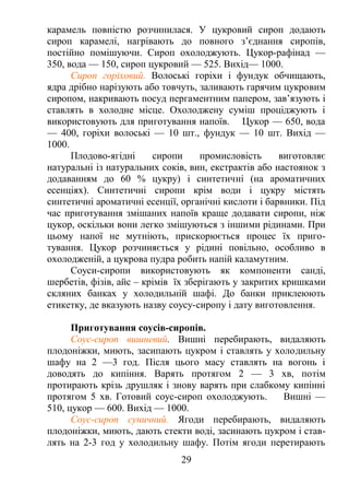 карамель повністю розчинилася. У цукровий сироп додають
сироп карамелі, нагрівають до повного з’єднання сиропів,
постійно помішуючи. Сироп охолоджують. Цукор-рафінад —
350, вода — 150, сироп цукровий — 525. Вихід— 1000.
Сироп горіховий. Волоські горіхи і фундук обчищають,
ядра дрібно нарізують або товчуть, заливають гарячим цукровим
сиропом, накривають посуд пергаментним папером, зав’язують і
ставлять в холодне місце. Охолоджену суміш проціджують і
використовують для приготування напоїв. Цукор — 650, вода
— 400, горіхи волоські — 10 шт., фундук — 10 шт. Вихід —
1000.
Плодово-ягідні сиропи промисловість виготовляє
натуральні із натуральних соків, вин, екстрактів або настоянок з
додаванням до 60 % цукру) і синтетичні (на ароматичних
есенціях). Синтетичні сиропи крім води і цукру містять
синтетичні ароматичні есенції, органічні кислоти і барвники. Під
час приготування змішаних напоїв краще додавати сиропи, ніж
цукор, оскільки вони легко змішуються з іншими рідинами. При
цьому напої не мутніють, прискорюється процес їх приго-
тування. Цукор розчиняється у рідині повільно, особливо в
охолодженій, а цукрова пудра робить напій каламутним.
Соуси-сиропи використовують як компоненти санді,
шербетів, фізів, айс – крімів їх зберігають у закритих кришками
скляних банках у холодильній шафі. До банки приклеюють
етикетку, де вказують назву соусу-сиропу і дату виготовлення.
Приготування соусів-сиропів.
Соус-сироп вишневий. Вишні перебирають, видаляють
плодоніжки, миють, засипають цукром і ставлять у холодильну
шафу на 2 —3 год. Після цього масу ставлять на вогонь і
доводять до кипіння. Варять протягом 2 — 3 хв, потім
протирають крізь друшляк і знову варять при слабкому кипінні
протягом 5 хв. Готовий соус-сироп охолоджують. Вишні —
510, цукор — 600. Вихід — 1000.
Соус-сироп суничний. Ягоди перебирають, видаляють
плодоніжки, миють, дають стекти воді, засинають цукром і став-
лять на 2-3 год у холодильну шафу. Потім ягоди перетирають
29
 