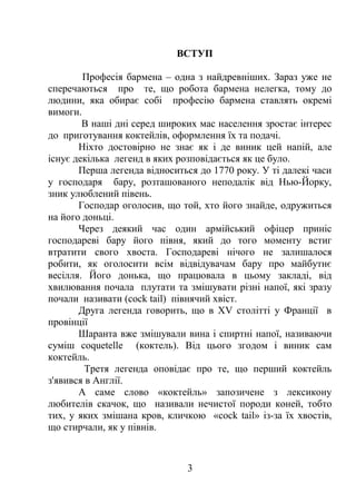 ВСТУП
Професія бармена – одна з найдревніших. Зараз уже не
сперечаються про те, що робота бармена нелегка, тому до
людини, яка обирає собі професію бармена ставлять окремі
вимоги.
В наші дні серед широких мас населення зростає інтерес
до приготування коктейлів, оформлення їх та подачі.
Ніхто достовірно не знає як і де виник цей напій, але
існує декілька легенд в яких розповідається як це було.
Перша легенда відноситься до 1770 року. У ті далекі часи
у господаря бару, розташованого неподалік від Нью-Йорку,
зник улюблений півень.
Господар оголосив, що той, хто його знайде, одружиться
на його доньці.
Через деякий час один армійський офіцер приніс
господареві бару його півня, який до того моменту встиг
втратити свого хвоста. Господареві нічого не залишалося
робити, як оголосити всім відвідувачам бару про майбутнє
весілля. Його донька, що працювала в цьому закладі, від
хвилювання почала плутати та змішувати різні напої, які зразу
почали називати (cock tail) півнячий хвіст.
Друга легенда говорить, що в XV столітті у Франції в
провінції
Шаранта вже змішували вина і спиртні напої, називаючи
суміш coquetelle (коктель). Від цього згодом і виник сам
коктейль.
Третя легенда оповідає про те, що перший коктейль
з'явився в Англії.
А саме слово «коктейль» запозичене з лексикону
любителів скачок, що називали нечистої породи коней, тобто
тих, у яких змішана кров, кличкою «cock tail» із-за їх хвостів,
що стирчали, як у півнів.
3
 