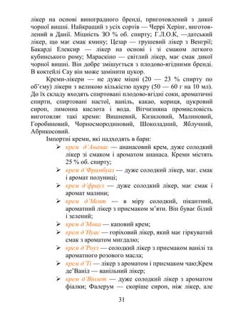 лікер на основі виноградного бренді, приготовлений з дикої
чорної вишні. Найкращий з усіх сортів — Черрі Херінг, виготов-
лений в Данії. Міцність ЗО % об. спирту; Г.Л.О.К, —датський
лікер, що має смак кмину; Цезар — грушевий лікер з Венгрії;
Бакарді Елексир — лікер на основі і зі смаком легкого
кубинського рому; Мараскіно — світлий лікер, має смак дикої
чорної вишні. Він добре змішується з плодово-ягідними бренді.
В коктейлі Сау він може замінити цукор.
Креми-лікери — не дуже міцні (20 — 23 % спирту по
об’єму) лікери з великою кількістю цукру (50 — 60 г на 10 мл).
До їх складу входять спиртовані плодово-ягідні соки, ароматичні
спирти, спиртовані настої, ваніль, какао, кориця, цукровий
сироп, лимонна кислота і вода. Вітчизняна промисловість
виготовляє такі креми: Вишневий, Кизиловий, Малиновий,
Горобиновий, Чорносмородиновий, Шоколадний, Яблучний,
Абрикосовий.
Імпортні креми, які надходять в бари:
 крем д’Ананас — ананасовий крем, дуже солодкий
лікер зі смаком і ароматом ананаса. Креми містять
25 % об. спирту;
 крем д’Фрамбуаз — дуже солодкий лікер, маг. смак
і аромат полуниці;
 крем д’фрауз — дуже солодкий лікер, має смак і
аромат малини;
 крем д’Мент — в міру солодкий, пікантний,
ароматний лікер з присмаком м’яти. Він буває білий
і зелений;
 крем д’Мока — каповий крем;
 крем д’Нуас — горіховий лікер, який має гіркуватий
смак з ароматом мигдалю;
 крем д’Роуз — солодкий лікер з присмаком ванілі та
ароматного розового масла;
 крем д’Ті — лікер з ароматом і присмаком чаю;Крем
де’Ваніл — ванільний лікер;
 крем д’Віолет — дуже солодкий лікер з ароматом
фіалки; Фалерум — скоріше сироп, ніж лікер, але
31
 