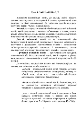 Тема 1. ЗМІШАНІ НАПОЇ
Змішаним називається напій, до складу якого входять
основа, зм’якшуюче - згладжуючий і смако - ароматичний ком-
поненти та різні наповнювачі. До змішаних напоїв належать
коктейлі, довгі і групові змішані напої.
Коктейль — це алкогольний або безалкогольний змішаний
напій, який складається з основи, зм’якшуюче - згладжуючого,
смако-ароматичного компонентів з використанням ароматичних
модифікаторів і в деяких випадках емульгаторів.
Довгий змішаний напій — це алкогольний або
безалкогольний напій, який складається з основних компонентів
коктейлю з додаванням наповнювача: основа і наповнювач;
зм’якшуюче-згладжуючий компонент і наповнювач; смако-
ароматичний компонент і наповнювач; коктейлі і наповнювач.
Груповий змішаний напій — це гарячий або холодний
алкогольний або безалкогольний напій, який готують з різних
компонентів і наповнювачів в одній великій посудині на 8—12
порцій.
До основних алкогольних напоїв, які використовують як
основу для змішаних напоїв, належать:
горілка – алкогольний напій, який готують методом
змішування ректифікованого (очищеного) спирту та
м’якої води, після чого цю суміш обробляють
активованим вугіллям і фільтрують, ;
джин – міцний алкогольний напій, його отримують
за допомогою перегонки збродженої зернової
сировини з додаванням екстракту ягід олівцю;
ром – міцний алкогольний напій, одержують його
методом перегонки браги з патоки або інших
продуктів цукрової тростини витримуючи в дубових
бочках протягом 2 – 20 років, вміст спирту 45 – 76%;
4
 
