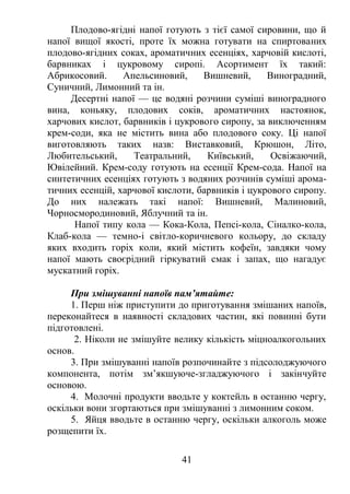 Плодово-ягідні напої готують з тієї самої сировини, що й
напої вищої якості, проте їх можна готувати на спиртованих
плодово-ягідних соках, ароматичних есенціях, харчовій кислоті,
барвниках і цукровому сиропі. Асортимент їх такий:
Абрикосовий. Апельсиновий, Вишневий, Виноградний,
Суничний, Лимонний та ін.
Десертні напої — це водяні розчини суміші виноградного
вина, коньяку, плодових соків, ароматичних настоянок,
харчових кислот, барвників і цукрового сиропу, за виключенням
крем-соди, яка не містить вина або плодового соку. Ці напої
виготовляють таких назв: Виставковий, Крюшон, Літо,
Любительський, Театральний, Київський, Освіжаючий,
Ювілейний. Крем-соду готують на есенції Крем-сода. Напої на
синтетичних есенціях готують з водяних розчинів суміші арома-
тичних есенцій, харчової кислоти, барвників і цукрового сиропу.
До них належать такі напої: Вишневий, Малиновий,
Чорносмородиновий, Яблучний та ін.
Напої типу кола — Кока-Кола, Пепсі-кола, Сіналко-кола,
Клаб-кола — темно-і світло-коричневого кольору, до складу
яких входить горіх коли, який містить кофеїн, завдяки чому
напої мають своєрідний гіркуватий смак і запах, що нагадує
мускатний горіх.
При змішуванні напоїв пам’ятайте:
1. Перш ніж приступити до приготування змішаних напоїв,
переконайтеся в наявності складових частин, які повинні бути
підготовлені.
2. Ніколи не змішуйте велику кількість міцноалкогольних
основ.
3. При змішуванні напоїв розпочинайте з підсолоджуючого
компонента, потім зм’якшуюче-згладжуючого і закінчуйте
основою.
4. Молочні продукти вводьте у коктейль в останню чергу,
оскільки вони згортаються при змішуванні з лимонним соком.
5. Яйця вводьте в останню чергу, оскільки алкоголь може
розщепити їх.
41
 