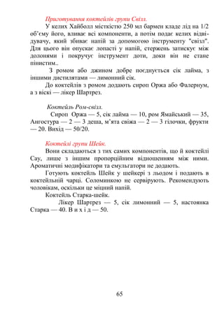 Приготування коктейлів групи Свізл.
У келих Хайболл місткістю 250 мл бармен кладе лід на 1/2
об’єму його, вливає всі компоненти, а потім подає келих відві-
дувачу, який збиває напій за допомогою інструменту "свізл".
Для цього він опускає лопасті у напій, стержень затискує між
долонями і покручує інструмент доти, доки він не стане
пінистим..
З ромом або джином добре поєднується сік лайма, з
іншими дистилятами — лимонний сік.
До коктейлів з ромом додають сироп Оржа або Фалернум,
а з віскі — лікер Шартрез.
Коктейль Ром-свізл.
Сироп Оржа — 5, сік лайма — 10, ром Ямайський — 35,
Ангостура — 2 — 3 деша, м’ята свіжа — 2 — 3 гілочки, фрукти
— 20. Вихід — 50/20.
Коктейлі групи Шейк.
Вони складаються з тих самих компонентів, що й коктейлі
Сау, лише з іншим пропорційним відношенням між ними.
Ароматичні модифікатори та емульгатори не додають.
Готують коктейль Шейк у шейкері з льодом і подають в
коктейльній чарці. Соломинкою не сервірують. Рекомендують
чоловікам, оскільки це міцний напій.
Коктейль Старка-шейк.
Лікер Шартрез — 5, сік лимонний — 5, настоянка
Старка — 40. В и х і д — 50.
65
 