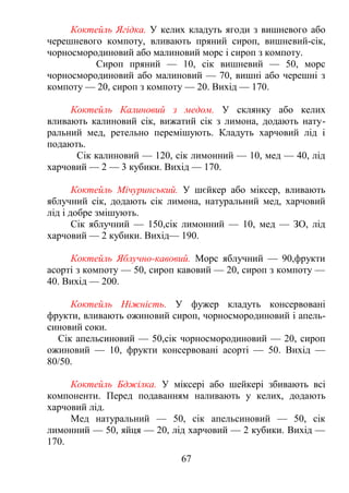 Коктейль Ягідка. У келих кладуть ягоди з вишневого або
черешневого компоту, вливають пряний сироп, вишневий-сік,
чорносмородиновий або малиновий морс і сироп з компоту.
Сироп пряний — 10, сік вишневий — 50, морс
чорносмородиновий або малиновий — 70, вишні або черешні з
компоту — 20, сироп з компоту — 20. Вихід — 170.
Коктейль Калиновий з медом. У склянку або келих
вливають калиновий сік, вижатий сік з лимона, додають нату-
ральний мед, ретельно перемішують. Кладуть харчовий лід і
подають.
Сік калиновий — 120, сік лимонний — 10, мед — 40, лід
харчовий — 2 — 3 кубики. Вихід — 170.
Коктейль Мічуринський. У шєйкер або міксер, вливають
яблучний сік, додають сік лимона, натуральний мед, харчовий
лід і добре змішують.
Сік яблучний — 150,сік лимонний — 10, мед — ЗО, лід
харчовий — 2 кубики. Вихід— 190.
Коктейль Яблучно-кавовий. Морс яблучний — 90,фрукти
асорті з компоту — 50, сироп кавовий — 20, сироп з компоту —
40. Вихід — 200.
Коктейль Ніжність. У фужер кладуть консервовані
фрукти, вливають ожиновий сироп, чорносмородиновий і апель-
синовий соки.
Сік апельсиновий — 50,сік чорносмородиновий — 20, сироп
ожиновий — 10, фрукти консервовані асорті — 50. Вихід —
80/50.
Коктейль Бджілка. У міксері або шейкері збивають всі
компоненти. Перед подаванням наливають у келих, додають
харчовий лід.
Мед натуральний — 50, сік апельсиновий — 50, сік
лимонний — 50, яйця — 20, лід харчовий — 2 кубики. Вихід —
170.
67
 