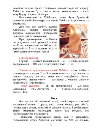 вовим та іншими бренді з кількома дешами лікера або сиропу
Хайболли можуть бути і аперитивами, якщо основою є вина
типу Вермут і ароматні лікери.
Наповнювачем в Хайболлах може бути будь-який
газований напій. Рецептуру для напоїв Хайболл розробляють за
формулою.
Для тих, хто любить солодкі
Хайболли, можна використати
формулу апельсином. Сервірують
паличкою для розмішування.
При приготуванні Хайболлів
дотримуються такої пропорції: основа
— 50 мл, наповнювач — 100 мл, лід
харчовий — 2 — 3 великих шматки
(завбільшки з волоський горіх).
Горілка-хайболл.
Горілка — 50,лікер апельсиновий — 2 — 3 деша, лимонад
апельсиновий — 100 мл, лід харчовий. Вихід — 150.
Технологія приготування напоїв Хайболл: келих Хайболл
охолоджують, кладуть 2 — 3 великих шматки льоду, вливають
основу, солодку частину, якщо вона передбачена. Келих
заповнюють наповнювачем і розмішують барною ложкою
протягом 5 с. Оформляють
Лікер Куантро — 25, сік апельсиновий — 25, вода
мінеральна — 100, Ангостура — 2 — 3 деша, лід харчовий.
Вихід— 150.
Баки
Бак — довгий змішаний напій, який готують з міцної
алкогольної основи (горілка, віскі, джин, коньяк, ром або їх
поєднання) з соком, вижатим зі свіжого лимона, і розбавляють
тільки імбирним лимонадом. Напої Бак готують без
підсолоджуючого компонента.
Технологія приготування напоїв Бак: у заздалегідь
охолоджений келих Хайболл місткістю до 200 мл кладуть
70
 