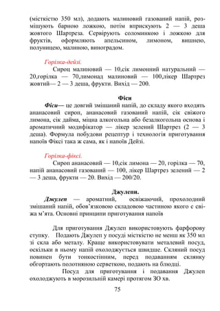 (місткістю 350 мл), додають малиновий газований напій, роз-
мішують барною ложкою, потім вприскують 2 — 3 деша
жовтого Шартреза. Сервірують соломинкою і ложкою для
фруктів, оформляють апельсином, лимоном, вишнею,
полуницею, малиною, виноградом.
Горілка-дейзі.
Сироц малиновий — 10,сік лимонний натуральний —
20,горілка — 70,лимонад малиновий — 100,лікер Шартрез
жовтий— 2 — 3 деша, фрукти. Вихід — 200.
Фіси
Фіси— це довгий змішаний напій, до складу якого входять
ананасовий сироп, ананасовий газований напій, сік свіжого
лимона, сік дайма, міцна алкогольна або безалкогольна основа і
ароматичний модифікатор — лікер зелений Шартрез (2 — 3
деша). Формула побудови рецептур і технологія приготування
напоїв Фіксі така ж сама, як і напоїв Дейзі.
Горілка-фіксі.
Сироп ананасовий — 10,сік лимона — 20, горілка — 70,
напій ананасовий газований — 100, лікер Шартрез зелений — 2
— 3 деша, фрукти — 20. Вихід — 200/20.
Джулепи.
Джулеп — ароматний, освіжаючий, прохолодний
змішаний напій, обов’язковою складовою частиною якого с сві-
жа м’ята. Основні принципи приготування напоїв
Для приготування Джулеп використовують фарфорову
ступку. Подають Джулеп у посуді місткістю не менш як 350 мл
зі скла або металу. Краще використовувати металевий посуд,
оскільки в ньому напій охолоджується швидше. Скляний посуд
повинен бути тонкостінним, перед подаванням склянку
обгортають полотняною серветкою, подають на блюдці.
Посуд для приготування і подавання Джулеп
охолоджують в морозильній камері протягом ЗО хв.
75
 