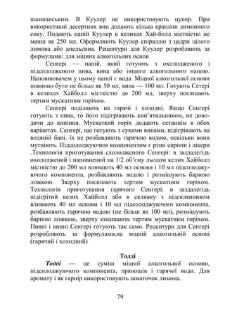 шампанським. В Куулер не використовують цукор. При
використанні десертних вин додають кілька краплин лимонного
соку. Подають напій Куулер в келихах Хай-болл місткістю не
менш як 250 мл. Оформляють Куулер спіраллю з цедри цілого
лимона або апельсина. Рецептури для Куулер розробляють за
формулами: для міцних алкогольних основ
Сенгері — напій, який готують з охолодженого і
підсолодженого пива, вина або іншого алкогольного напою.
Наповнювачем у цьому напої є вода. Міцної алкогольної основи
повинно бути не більш як 50 мл, вина — 100 мл. Готують Сетері
в келихах Хайболл місткістю до 200 мл, зверху посипають
тертим мускатним горіхом.
Сенгері поділяють на гарячі і холодні. Якщо Сенгері
готують з пива, то його підігрівають кип’ятильником, не дово-
дячи до кипіння. Мускаткий горіх додають останнім в обох
варіантах. Сенгері, що готують з сухими винами, підігрівають на
водяній бані. їх не розбавляють гарячою водою, оскільки вони
мутніють. Підсолоджуючим компонентом є різні сиропи і лікери
.Технологія приготування схолодженого Сенгері: в заздалегідь
охолоджений і наповнений на 1/2 об’єму льодом келих Хайболл
місткістю до 200 мл вливають 40 мл основи і 10 мл підсолоджу-
ючого компонента, розбавляють водою і розмішують барною
ложкою. Зверху посипають тертим мускатним горіхом.
Технологія приготування гарячого Сенгері: в заздалегідь
підігрітий келих Хайболл або в склянку з підсклянником
вливають 40 мл основи і 10 мл підсолоджуючого компонента,
розбавляють гарячою водою (не більш як 100 мл), розмішують
барною ложкою, зверху посипають тертим мускатним горіхом.
Пивні і винні Сенгері готують так само. Рецептури для Сенгері
розробляють за формулами,на міцній алкогольній основі
(гарячий і холодний)
Тодді
Тодді — це суміш міцної алкогольної основи,
підсолоджуючого компонента, прянощів і гарячої води. Для
аромату і як гарнір використовують шматочок лимона.
79
 