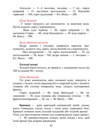 Апельсин — 3—4 часточки, гвоздика — 2 шт., сироп
цукровий — 15, настоянка Апельсинова — 15, Портвейн
червоний — 250, горіх мускатний — 0,5. Вихід — 280.
Пунш Зимовий.
У чашці змішують всі компоненти, за винятком води.
Потім додають окріп і перемішують.
Вино сухе червоне — 20, сироп цукровий — 20,
настоянка Старка — 40, лікер Бенедиктин — 40 вода (окріп) —
80. Вихід — 200.
Пунш Медовий апельсин.
Цедру лимона і гвоздику заварюють окропом, про-
ціджують, додають мед, сироп, апельсиновий сік і перемішують.
Мед натуральний — 10, сироп апельсиновий — 10, сік
апельсиновий — 20, вода— 160, цедра лимона — 1, гвоздика —
0,2. Вихід — 200.
Холодні пунші
Холодні напої готують, як правило, з додаванням льоду (на
200 мл рідини 40 г льоду).
Пунш Ванільний.
Усі рідкі компоненти, крім газованої води, змішують в
склянці з льодом, потім проціджують в широкий келих і додають
газовану або столову мінеральну воду, кладуть консервовані
фрукти.
Сироп цукровий — 40, лікер Ванільний — 60, сік
лимонний — 30, вода газована або мінеральна столова — 40,
фрукти консервовані — 10, лід — 40. Вихід — 200.
Крюшон — дуже приємний освіжаючий напій, основу
якого становлять плоди, ягоди і легке вино, переважно біле.
Крюшон повинен мати сильний плодовий або ягідний аромат .
Тому для приготування напою слід дотримуватися таких правил:
1. Не використовувати кількох видів плодів і ягід, щоб
їхній аромат був яскраво виражений.
87
 