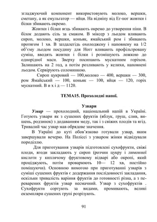 згладжуючий компонент використовують молоко, вершки,
сметану, а як емульгатор — яйця. На відміну від Ег-ног жовтки і
білки збивають окремо.
Жовтки і білки яєць збивають окремо до утворення піни. В
білок додають сіль за смаком. В міксер з льодом вливають
сироп, молоко, вершки, коньяк, ямайський ром і збивають
протягом 1 хв. В заздалегідь охолоджену і наповнену на 1/2
об’єму льодом посудину для Ногг вливають профільтровану
суміш, вводять жовтки і білки і розмішують ложкою до
однорідної маси. Зверху посипають мускатним горіхом.
Залишають на 2 год, а потім розливають у келихи, наповнені
льодом. Сервірують соломинкою.
Сироп цукровий — 100,молоко — 400, вершки — 300,
ром Ямайський — 100, коньяк — 100, яйця — 120, горіх
мускатний. В и х і д — 1120.
ТЕМА15. Прохолодні напої.
Узвари
Узвар — прохолодний, національний напій в Україні.
Готують узвари як з сушених фруктів (яблук, груш, слив, ви-
шень, родзинок) з додаванням меду, так і з свіжих плодів та ягід.
Тривалий час узвар мав обрядове значення.
В Україні до куті обов’язково готували узвар, яким
завершували вечерю. На Поліссі з узваром жінки відвідували
породіллю.
Для приготування узварів підготовлені сухофрукти, свіжі
плоди, ягоди закладають у сироп (розчин цукру і лимонної
кислоти у киплячому фруктовому відварі або окропі, який
проціджують, потім проварюють 10— 12 хв, постійно
помішуючи). Основною вимогою при приготуванні узварів з
суміші сушених фруктів є додержання послідовності закладання,
оскільки тривалість варіння фруктів до готовності різна, а з пе-
реварених фруктів узвар несмачний. Узвар з сухофруктів .
Сухофрукти сортують за видами, промивають, великі
екземпляри сушених групі розрізують.
91
 