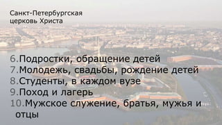 Санкт-Петербургская
церковь Христа
6.Подростки, обращение детей
7.Молодежь, свадьбы, рождение детей
8.Студенты, в каждом вузе
9.Поход и лагерь
10.Мужское служение, братья, мужья и
отцы
 
