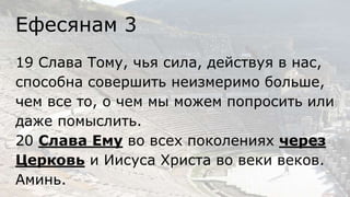 Ефесянам 3
19 Слава Тому, чья сила, действуя в нас,
способна совершить неизмеримо больше,
чем все то, о чем мы можем попросить или
даже помыслить.
20 Слава Ему во всех поколениях через
Церковь и Иисуса Христа во веки веков.
Аминь.
 