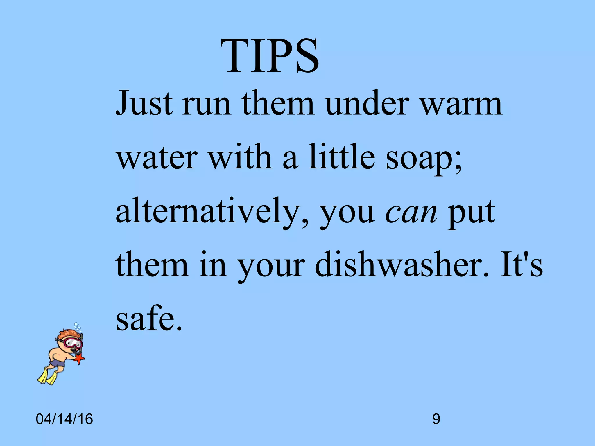 04/14/16
TIPS
Just run them under warm
water with a little soap;
alternatively, you can put
them in your dishwasher. It's
safe.
9
 