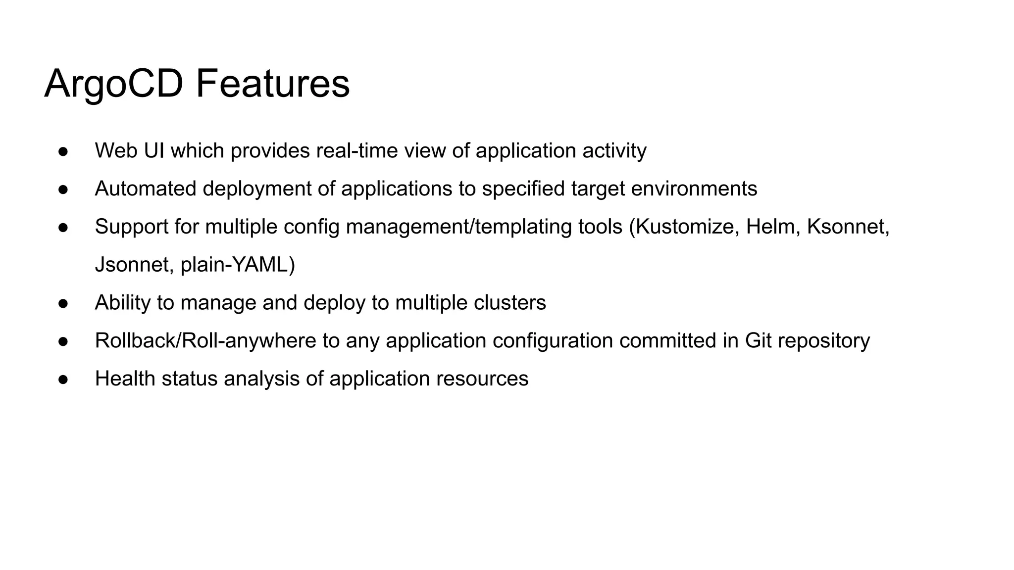 ArgoCD Features ● Web UI which provides real-time view of application activity ● Automated deployment of applications to specified target environments ● Support for multiple config management/templating tools (Kustomize, Helm, Ksonnet, Jsonnet, plain-YAML) ● Ability to manage and deploy to multiple clusters ● Rollback/Roll-anywhere to any application configuration committed in Git repository ● Health status analysis of application resources 