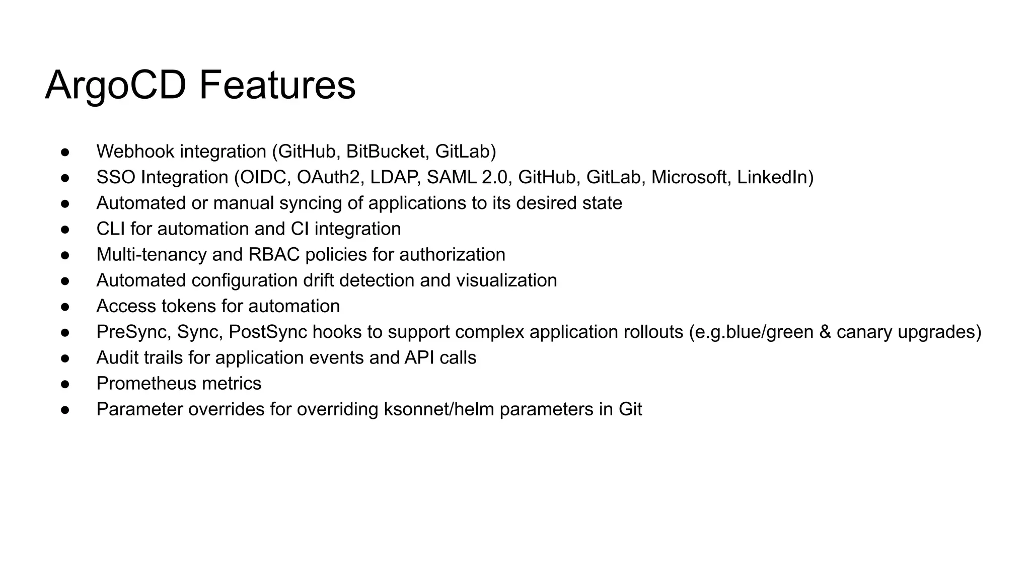 ArgoCD Features ● Webhook integration (GitHub, BitBucket, GitLab) ● SSO Integration (OIDC, OAuth2, LDAP, SAML 2.0, GitHub, GitLab, Microsoft, LinkedIn) ● Automated or manual syncing of applications to its desired state ● CLI for automation and CI integration ● Multi-tenancy and RBAC policies for authorization ● Automated configuration drift detection and visualization ● Access tokens for automation ● PreSync, Sync, PostSync hooks to support complex application rollouts (e.g.blue/green & canary upgrades) ● Audit trails for application events and API calls ● Prometheus metrics ● Parameter overrides for overriding ksonnet/helm parameters in Git 