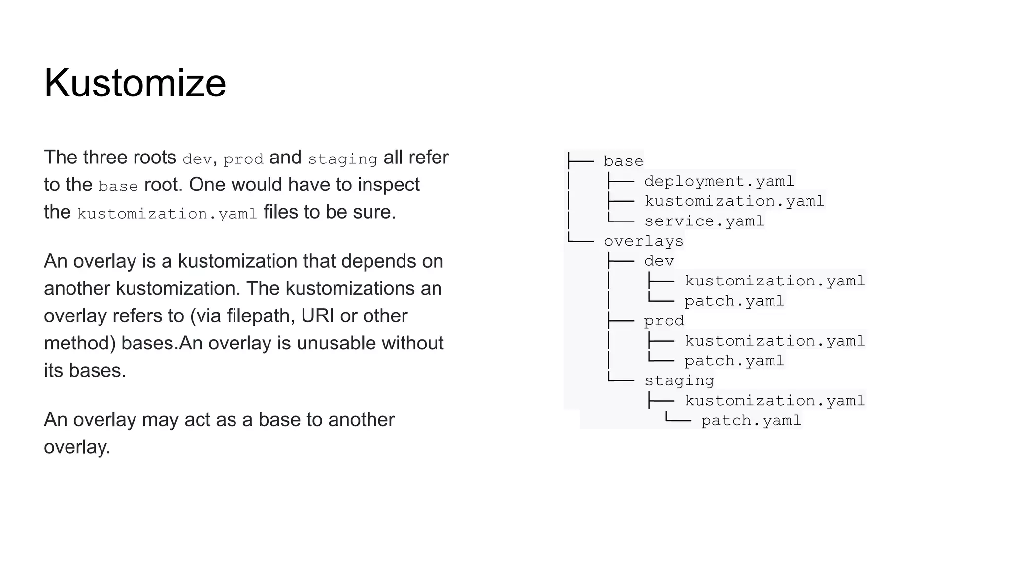 The three roots dev, prod and staging all refer to the base root. One would have to inspect the kustomization.yaml files to be sure. An overlay is a kustomization that depends on another kustomization. The kustomizations an overlay refers to (via filepath, URI or other method) bases.An overlay is unusable without its bases. An overlay may act as a base to another overlay. ├── base │ ├── deployment.yaml │ ├── kustomization.yaml │ └── service.yaml └── overlays ├── dev │ ├── kustomization.yaml │ └── patch.yaml ├── prod │ ├── kustomization.yaml │ └── patch.yaml └── staging ├── kustomization.yaml └── patch.yaml Kustomize 